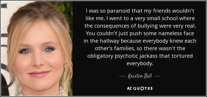 I was so paranoid that my friends wouldn't like me. I went to a very small school where the consequences of bullying were very real. You couldn't just push some nameless face in the hallway because everybody knew each other's families, so there wasn't the obligatory psychotic jackass that tortured everybody. - Kristen Bell