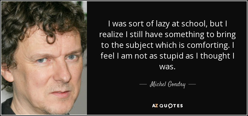 I was sort of lazy at school, but I realize I still have something to bring to the subject which is comforting. I feel I am not as stupid as I thought I was. - Michel Gondry