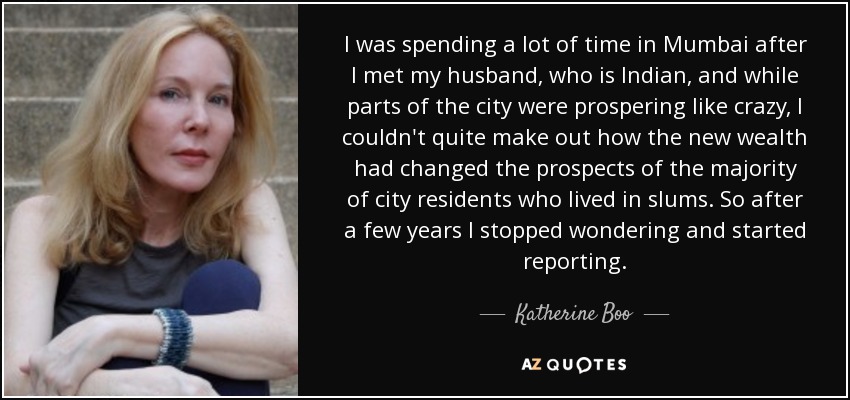 I was spending a lot of time in Mumbai after I met my husband, who is Indian, and while parts of the city were prospering like crazy, I couldn't quite make out how the new wealth had changed the prospects of the majority of city residents who lived in slums. So after a few years I stopped wondering and started reporting. - Katherine Boo