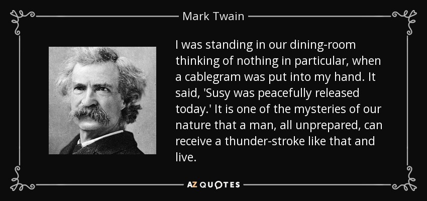 I was standing in our dining-room thinking of nothing in particular, when a cablegram was put into my hand. It said, 'Susy was peacefully released today.' It is one of the mysteries of our nature that a man, all unprepared, can receive a thunder-stroke like that and live. - Mark Twain
