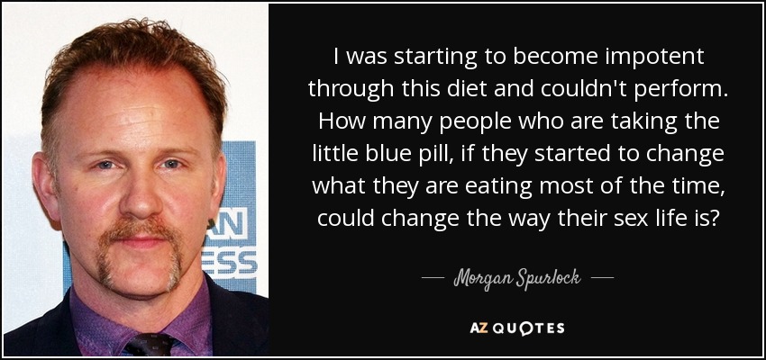 I was starting to become impotent through this diet and couldn't perform. How many people who are taking the little blue pill, if they started to change what they are eating most of the time, could change the way their sex life is? - Morgan Spurlock