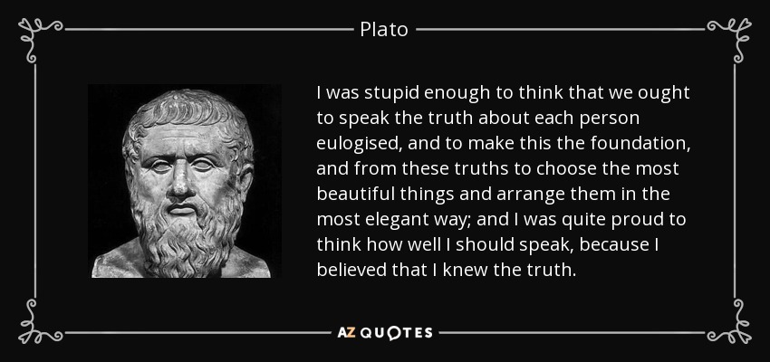 I was stupid enough to think that we ought to speak the truth about each person eulogised, and to make this the foundation, and from these truths to choose the most beautiful things and arrange them in the most elegant way; and I was quite proud to think how well I should speak, because I believed that I knew the truth. - Plato