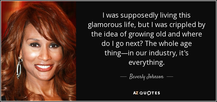 I was supposedly living this glamorous life, but I was crippled by the idea of growing old and where do I go next? The whole age thing—in our industry, it's everything. - Beverly Johnson