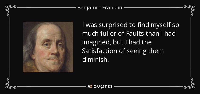I was surprised to find myself so much fuller of Faults than I had imagined, but I had the Satisfaction of seeing them diminish. - Benjamin Franklin