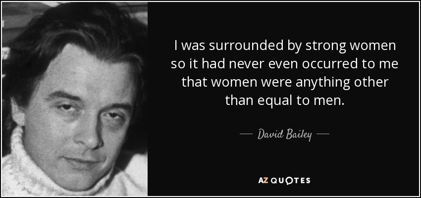 I was surrounded by strong women so it had never even occurred to me that women were anything other than equal to men. - David Bailey