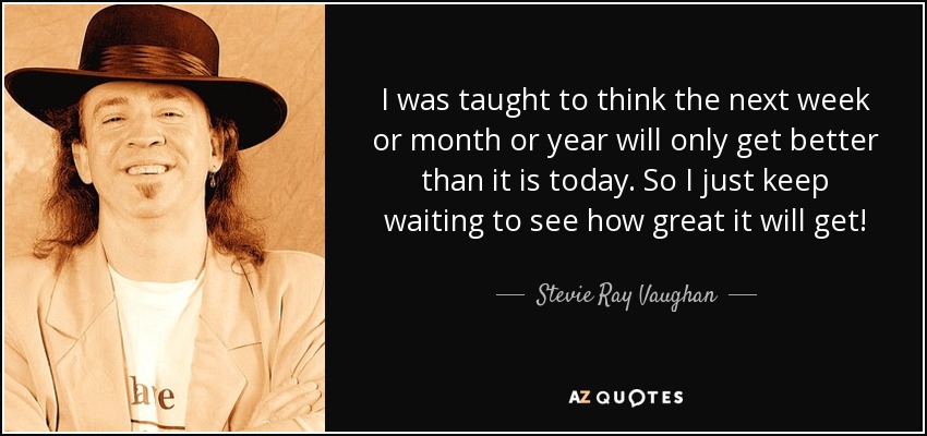 I was taught to think the next week or month or year will only get better than it is today. So I just keep waiting to see how great it will get! - Stevie Ray Vaughan