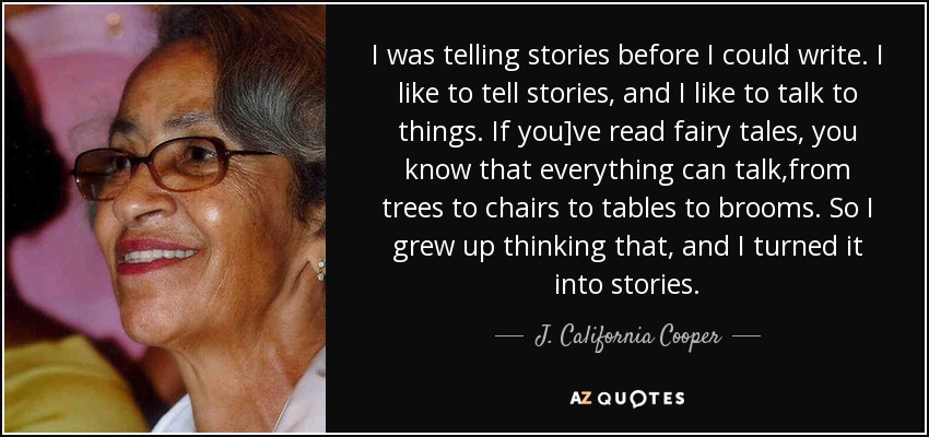 I was telling stories before I could write. I like to tell stories, and I like to talk to things. If you]ve read fairy tales, you know that everything can talk,from trees to chairs to tables to brooms. So I grew up thinking that, and I turned it into stories. - J. California Cooper