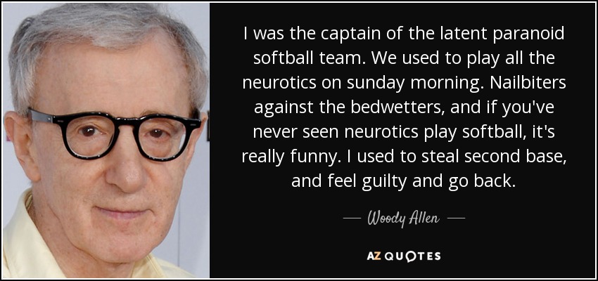 I was the captain of the latent paranoid softball team. We used to play all the neurotics on sunday morning. Nailbiters against the bedwetters, and if you've never seen neurotics play softball, it's really funny. I used to steal second base, and feel guilty and go back. - Woody Allen