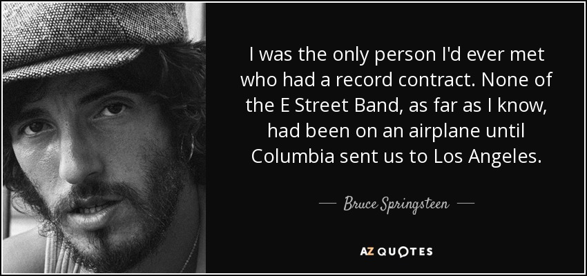 I was the only person I'd ever met who had a record contract. None of the E Street Band, as far as I know, had been on an airplane until Columbia sent us to Los Angeles. - Bruce Springsteen