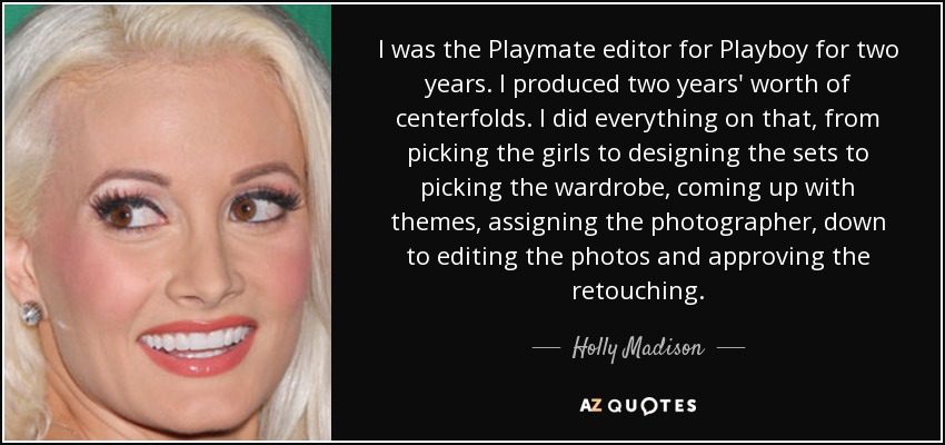 I was the Playmate editor for Playboy for two years. I produced two years' worth of centerfolds. I did everything on that, from picking the girls to designing the sets to picking the wardrobe, coming up with themes, assigning the photographer, down to editing the photos and approving the retouching. - Holly Madison
