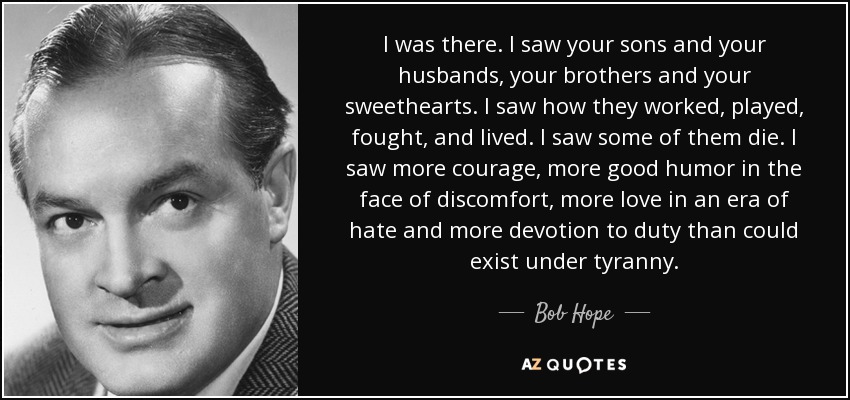 I was there. I saw your sons and your husbands, your brothers and your sweethearts. I saw how they worked, played, fought, and lived. I saw some of them die. I saw more courage, more good humor in the face of discomfort, more love in an era of hate and more devotion to duty than could exist under tyranny. - Bob Hope