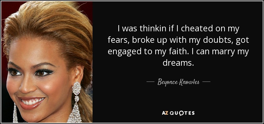 I was thinkin if I cheated on my fears, broke up with my doubts, got engaged to my faith. I can marry my dreams. - Beyonce Knowles