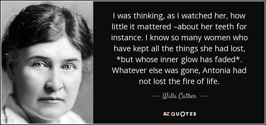 I was thinking, as I watched her, how little it mattered –about her teeth for instance. I know so many women who have kept all the things she had lost, *but whose inner glow has faded*. Whatever else was gone, Antonia had not lost the fire of life. - Willa Cather