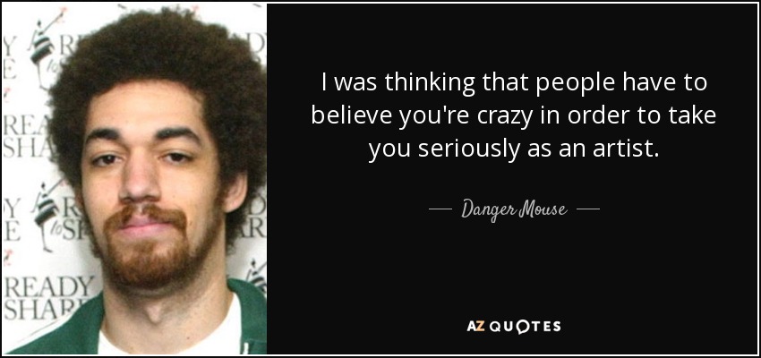 I was thinking that people have to believe you're crazy in order to take you seriously as an artist. - Danger Mouse