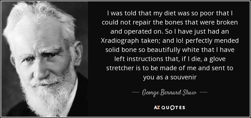 I was told that my diet was so poor that I could not repair the bones that were broken and operated on. So I have just had an Xradiograph taken; and lo! perfectly mended solid bone so beautifully white that I have left instructions that, if I die, a glove stretcher is to be made of me and sent to you as a souvenir - George Bernard Shaw