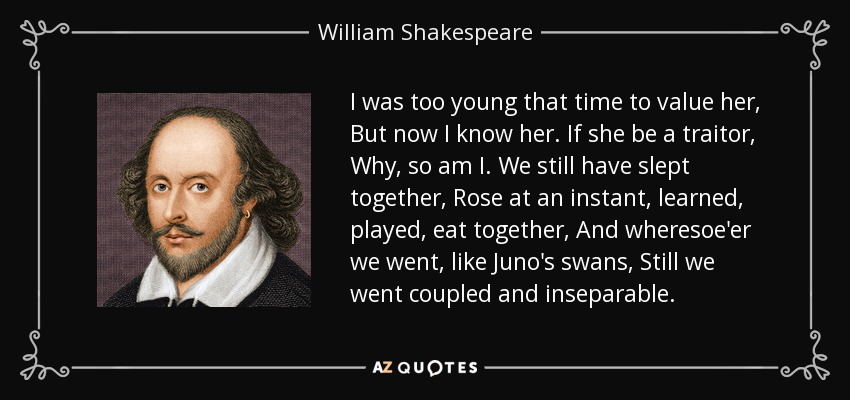 I was too young that time to value her, But now I know her. If she be a traitor, Why, so am I. We still have slept together, Rose at an instant, learned, played, eat together, And wheresoe'er we went, like Juno's swans, Still we went coupled and inseparable. - William Shakespeare