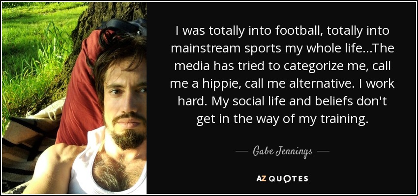 I was totally into football, totally into mainstream sports my whole life...The media has tried to categorize me, call me a hippie, call me alternative. I work hard. My social life and beliefs don't get in the way of my training. - Gabe Jennings