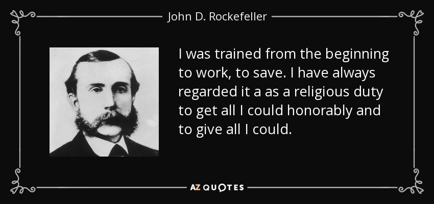 I was trained from the beginning to work, to save. I have always regarded it a as a religious duty to get all I could honorably and to give all I could. - John D. Rockefeller