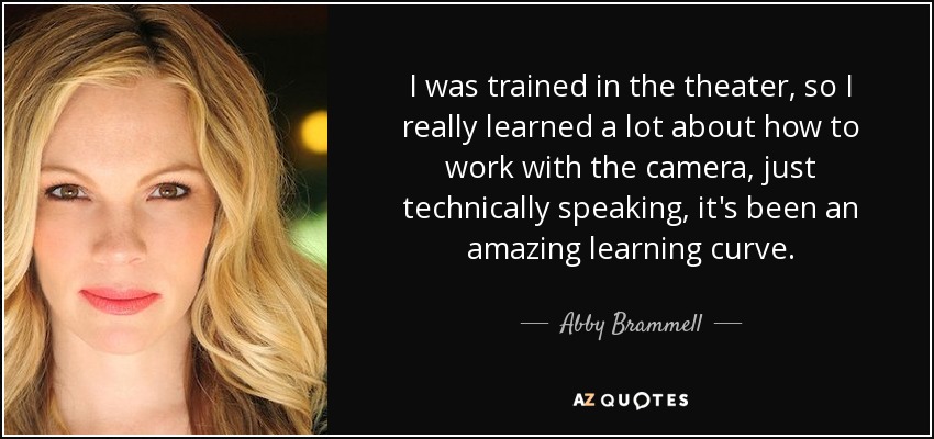 I was trained in the theater, so I really learned a lot about how to work with the camera, just technically speaking, it's been an amazing learning curve. - Abby Brammell