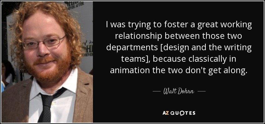 I was trying to foster a great working relationship between those two departments [design and the writing teams], because classically in animation the two don't get along. - Walt Dohrn