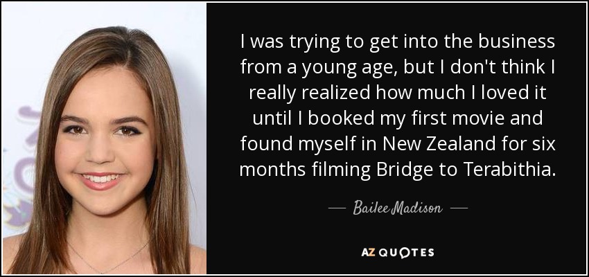 I was trying to get into the business from a young age, but I don't think I really realized how much I loved it until I booked my first movie and found myself in New Zealand for six months filming Bridge to Terabithia. - Bailee Madison