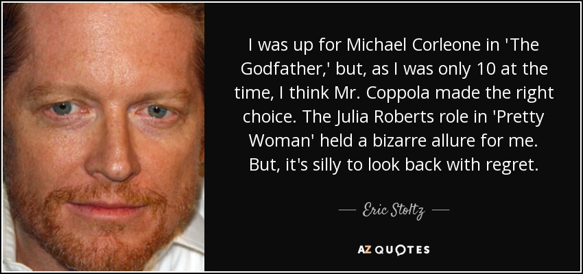 I was up for Michael Corleone in 'The Godfather,' but, as I was only 10 at the time, I think Mr. Coppola made the right choice. The Julia Roberts role in 'Pretty Woman' held a bizarre allure for me. But, it's silly to look back with regret. - Eric Stoltz