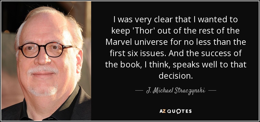 I was very clear that I wanted to keep 'Thor' out of the rest of the Marvel universe for no less than the first six issues. And the success of the book, I think, speaks well to that decision. - J. Michael Straczynski