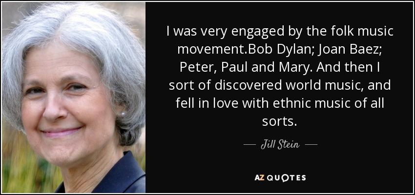 I was very engaged by the folk music movement.Bob Dylan; Joan Baez; Peter, Paul and Mary. And then I sort of discovered world music, and fell in love with ethnic music of all sorts. - Jill Stein