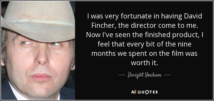 I was very fortunate in having David Fincher, the director come to me. Now I've seen the finished product, I feel that every bit of the nine months we spent on the film was worth it. - Dwight Yoakam