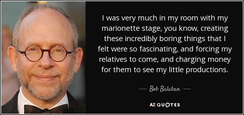 I was very much in my room with my marionette stage, you know, creating these incredibly boring things that I felt were so fascinating, and forcing my relatives to come, and charging money for them to see my little productions. - Bob Balaban