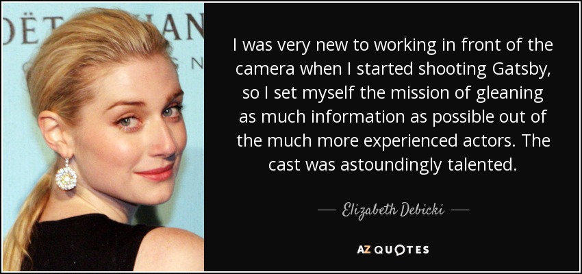 I was very new to working in front of the camera when I started shooting Gatsby, so I set myself the mission of gleaning as much information as possible out of the much more experienced actors. The cast was astoundingly talented. - Elizabeth Debicki