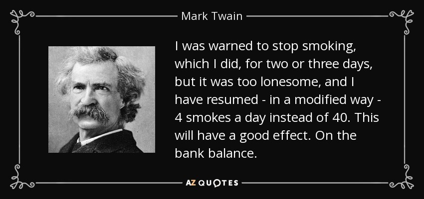 I was warned to stop smoking, which I did, for two or three days, but it was too lonesome, and I have resumed - in a modified way - 4 smokes a day instead of 40. This will have a good effect. On the bank balance. - Mark Twain
