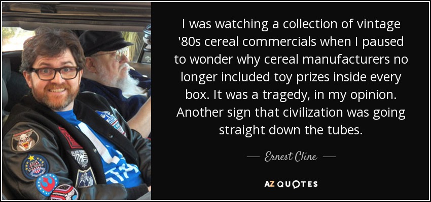 I was watching a collection of vintage '80s cereal commercials when I paused to wonder why cereal manufacturers no longer included toy prizes inside every box. It was a tragedy, in my opinion. Another sign that civilization was going straight down the tubes. - Ernest Cline