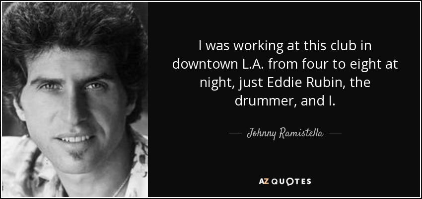 I was working at this club in downtown L.A. from four to eight at night, just Eddie Rubin, the drummer, and I. - Johnny Ramistella