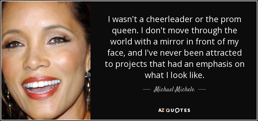 I wasn't a cheerleader or the prom queen. I don't move through the world with a mirror in front of my face, and I've never been attracted to projects that had an emphasis on what I look like. - Michael Michele