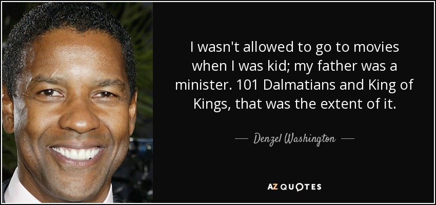 I wasn't allowed to go to movies when I was kid; my father was a minister. 101 Dalmatians and King of Kings, that was the extent of it. - Denzel Washington