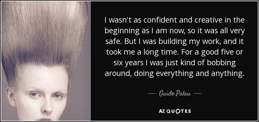 I wasn't as confident and creative in the beginning as I am now, so it was all very safe. But I was building my work, and it took me a long time. For a good five or six years I was just kind of bobbing around, doing everything and anything. - Guido Palau