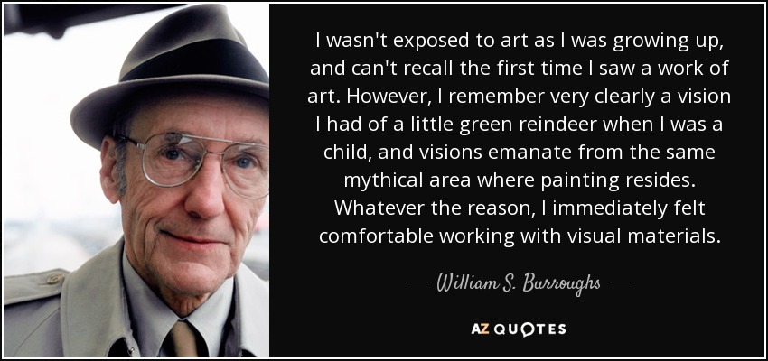 I wasn't exposed to art as I was growing up, and can't recall the first time I saw a work of art. However, I remember very clearly a vision I had of a little green reindeer when I was a child, and visions emanate from the same mythical area where painting resides. Whatever the reason, I immediately felt comfortable working with visual materials. - William S. Burroughs