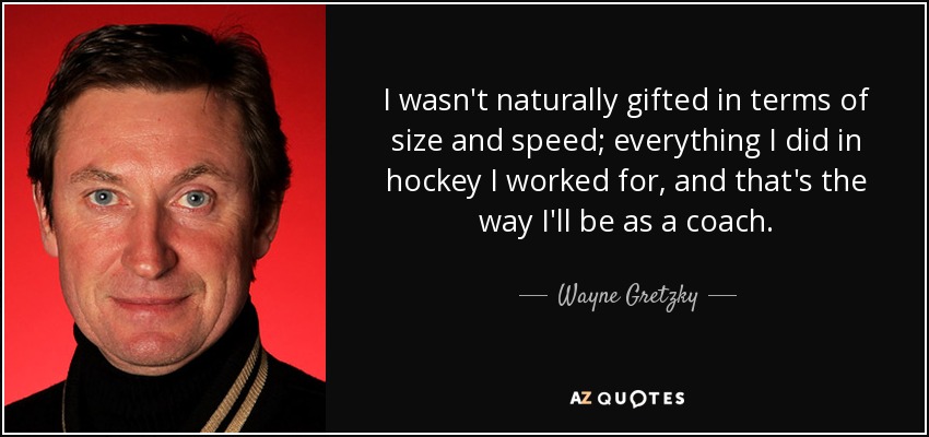 I wasn't naturally gifted in terms of size and speed; everything I did in hockey I worked for, and that's the way I'll be as a coach. - Wayne Gretzky