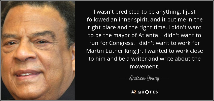 I wasn't predicted to be anything. I just followed an inner spirit, and it put me in the right place and the right time. I didn't want to be the mayor of Atlanta. I didn't want to run for Congress. I didn't want to work for Martin Luther King Jr. I wanted to work close to him and be a writer and write about the movement. - Andrew Young