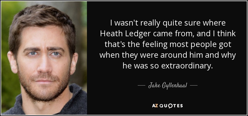 I wasn't really quite sure where Heath Ledger came from, and I think that's the feeling most people got when they were around him and why he was so extraordinary. - Jake Gyllenhaal