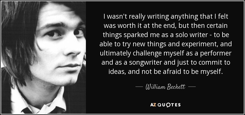 I wasn't really writing anything that I felt was worth it at the end, but then certain things sparked me as a solo writer - to be able to try new things and experiment, and ultimately challenge myself as a performer and as a songwriter and just to commit to ideas, and not be afraid to be myself. - William Beckett