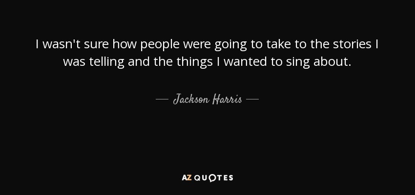 I wasn't sure how people were going to take to the stories I was telling and the things I wanted to sing about. - Jackson Harris