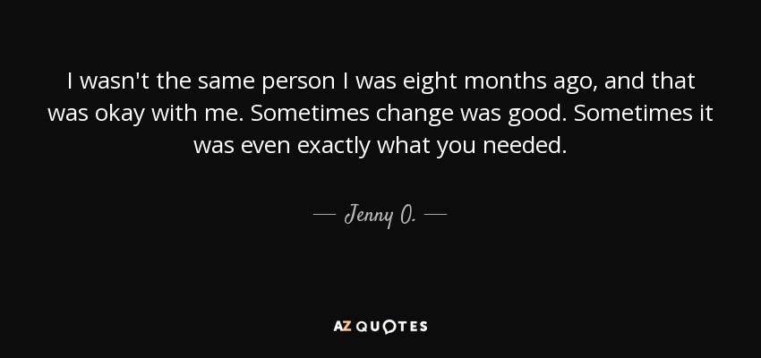 I wasn't the same person I was eight months ago, and that was okay with me. Sometimes change was good. Sometimes it was even exactly what you needed. - Jenny O.