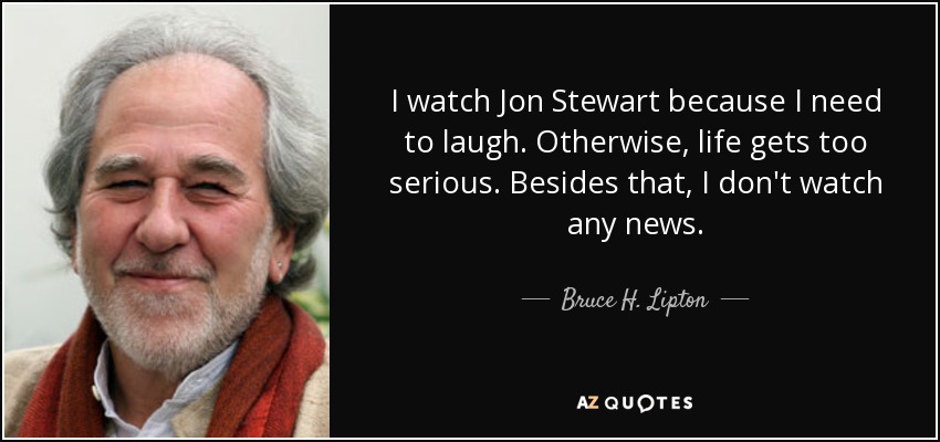 I watch Jon Stewart because I need to laugh. Otherwise, life gets too serious. Besides that, I don't watch any news. - Bruce H. Lipton