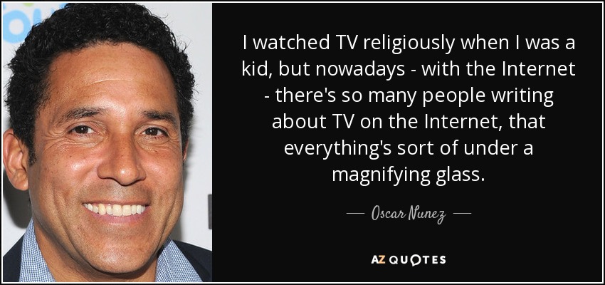 I watched TV religiously when I was a kid, but nowadays - with the Internet - there's so many people writing about TV on the Internet, that everything's sort of under a magnifying glass. - Oscar Nunez
