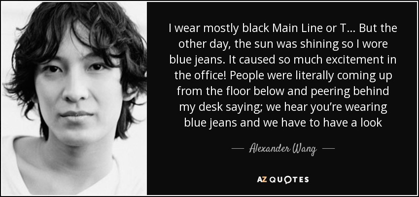 I wear mostly black Main Line or T… But the other day, the sun was shining so I wore blue jeans. It caused so much excitement in the office! People were literally coming up from the floor below and peering behind my desk saying; we hear you’re wearing blue jeans and we have to have a look - Alexander Wang