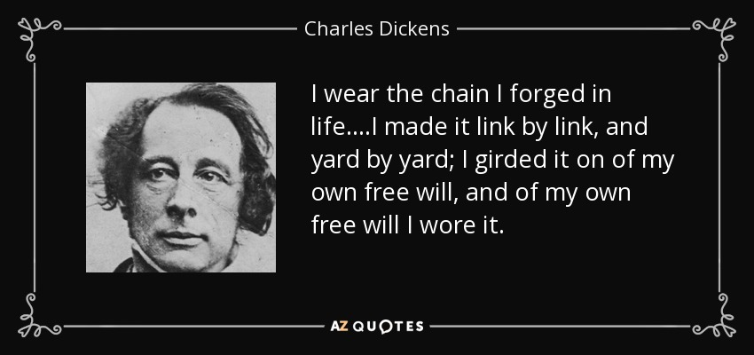 I wear the chain I forged in life....I made it link by link, and yard by yard; I girded it on of my own free will, and of my own free will I wore it. - Charles Dickens