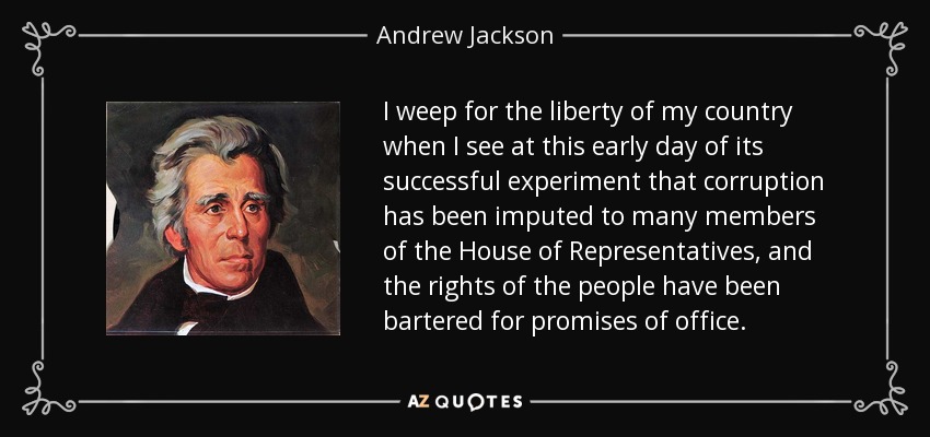 I weep for the liberty of my country when I see at this early day of its successful experiment that corruption has been imputed to many members of the House of Representatives, and the rights of the people have been bartered for promises of office. - Andrew Jackson