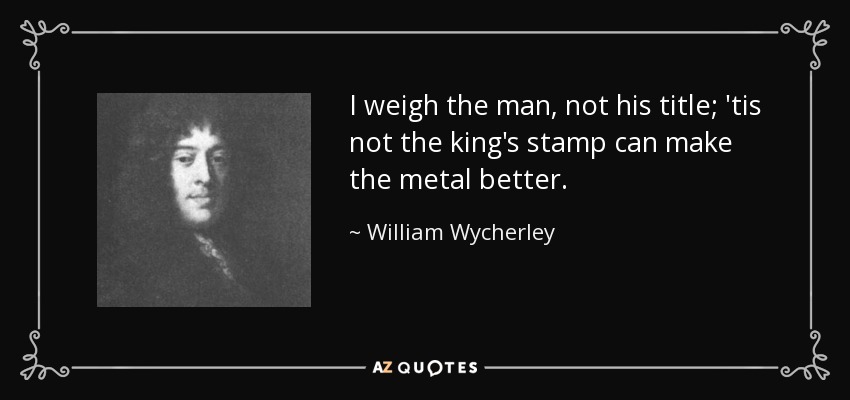 I weigh the man, not his title; 'tis not the king's stamp can make the metal better. - William Wycherley